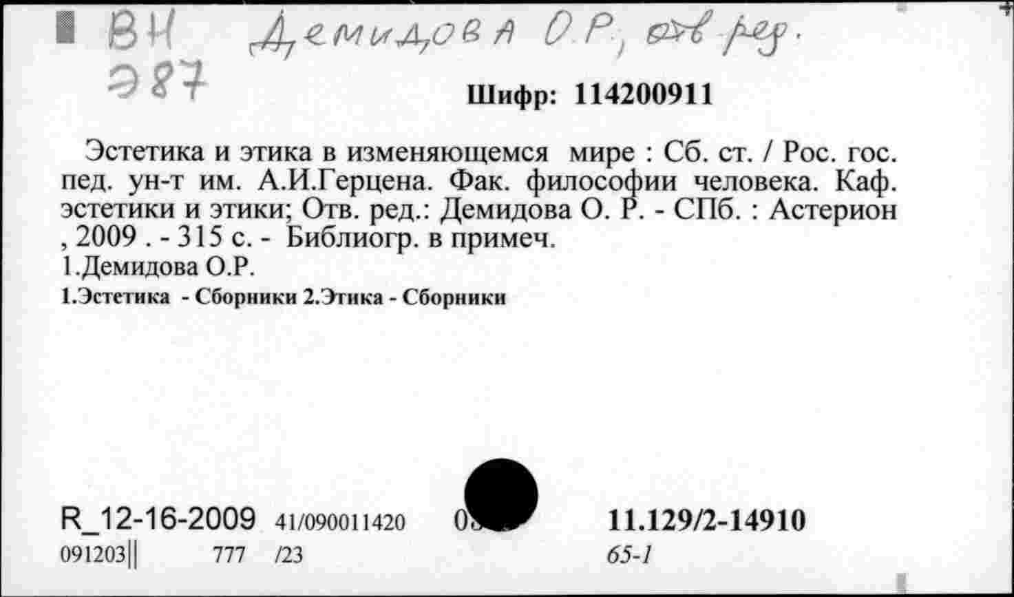 ﻿Шифр: 114200911
Эстетика и этика в изменяющемся мире : Сб. ст. / Рос. гос. пед. ун-т им. А.И.Герцена. Фак. философии человека. Каф. эстетики и этики; Отв. ред.: Демидова О. Р. - СПб. : Астерион , 2009 .-315 с.- Библиогр. в примеч.
1 .Демидова О.Р.
1.Эстетика - Сборники 2.Этика - Сборники
Р_12-16-2009 41/090011420 091203Ц	777 /23
11.129/2-14910
65-1